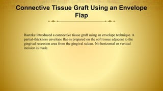 Connective Tissue Graft Using an Envelope
Flap
Raetzke introduced a connective tissue graft using an envelope technique. A
partial-thickness envelope flap is prepared on the soft tissue adjacent to the
gingival recession area from the gingival sulcus. No horizontal or vertical
incision is made.
 