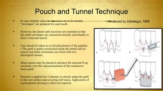 Pouch and Tunnel Technique
 In case multiple adjacent recessions are to be treated,
“envelopes” are prepared for each tooth.
 However, the lateral split incisions are extended so that
the multi-envelopes are connected mesially and distally to
form a mucosal tunnel.
 Care should be taken to avoid detachment of the papillae.
• The graft is gently positioned inside the tunnel and its
mesial and distal extremities are fixed with two
interrupted sutures.
 Sling sutures may be placed to advance the mucosal fl ap
coronally over the exposed portions of the connective
tissue graft.
 Pressure is applied for 5 minutes to closely adapt the graft
to the root surface and covering soft tissue. Application of
a periodontal dressing is often not required.
Introduced by Zabalegui, 1999
 