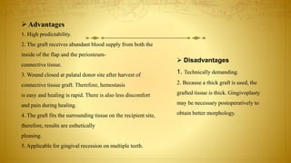 Advantages
1. High predictability.
2. The graft receives abundant blood supply from both the
inside of the flap and the periosteum-
connective tissue.
3. Wound closed at palatal donor site after harvest of
connective tissue graft. Therefore, hemostasis
is easy and healing is rapid. There is also less discomfort
and pain during healing.
4. The graft fits the surrounding tissue on the recipient site,
therefore, results are esthetically
pleasing.
5. Applicable for gingival recession on multiple teeth.
 Disadvantages
1. Technically demanding.
2. Because a thick graft is used, the
grafted tissue is thick. Gingivoplasty
may be necessary postoperatively to
obtain better morphology.
 