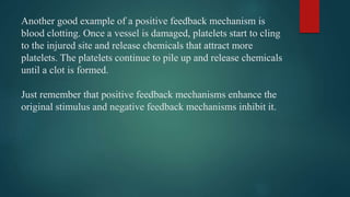 Another good example of a positive feedback mechanism is
blood clotting. Once a vessel is damaged, platelets start to cling
to the injured site and release chemicals that attract more
platelets. The platelets continue to pile up and release chemicals
until a clot is formed.
Just remember that positive feedback mechanisms enhance the
original stimulus and negative feedback mechanisms inhibit it.
 