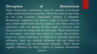 Disruption of Homeostasis
Many homeostatic mechanisms keep the internal environment
within certain limits (or set points). When the cells in your body
do not work correctly, homeostatic balance is disrupted.
Homeostatic imbalance may lead to a state of disease. Disease
and cellular malfunction can be caused in two basic ways: by
deficiency (cells not getting all they need) or toxicity (cells
being poisoned by things they do not need). When homeostasis
is interrupted, your body can correct or worsen the problem,
based on certain influences. In addition to inherited (genetic)
influences, there are external influences that are based on
lifestyle choices and environmental exposure. These factors
together influence the body’s ability to maintain homeostatic
balance.
 