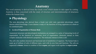 Anatomy
The word anatomy is derived from the Greek word which means to take apart by cutting.
Anatomy is thus concerned with the study of structure and interrelationship of structures
within the human body.
 Physiology
The term physiology also derived from a Greek root with Latin equivalent physiologia, which
denotes natural knowledge. It now denotes a study of the functions of living organisms as a whole or
its constituent parts.
 Levels of Organisation of Human Body
Anatomical structures and physiological mechanisms are arranged in a series of interacting levels of
organization. At the chemical (or molecular) level of organization, chemicals interact to form
complex molecules with distinctive properties. The molecules interact to form a cell.
The cell is the smallest structural and functional unit of metabolism of organism. The human body is
made up of millions of cells of different types, each with its own form and functions. The cells are
organized in tissues, tissues to combine to form organs, and organs work together in organ system
 