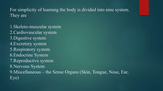 For simplicity of learning the body is divided into nine system.
They are
1.Skeleto-muscular system
2.Cardiovascular system
3.Digestive system
4.Excretory system
5.Respiratory system
6.Endocrine System
7.Reproductive system
8.Nervous System
9.Miscellaneous – the Sense Organs (Skin, Tongue, Nose, Ear,
Eye)
 