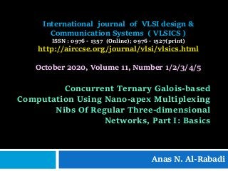 Concurrent Ternary Galois-based
Computation Using Nano-apex Multiplexing
Nibs Of Regular Three-dimensional
Networks, Part I: Basics
Anas N. Al-Rabadi
International journal of VLSI design &
Communication Systems ( VLSICS )
ISSN : 0976 - 1357 (Online); 0976 - 1527(print)
http://airccse.org/journal/vlsi/vlsics.html
October 2020, Volume 11, Number 1/2/3/4/5
 