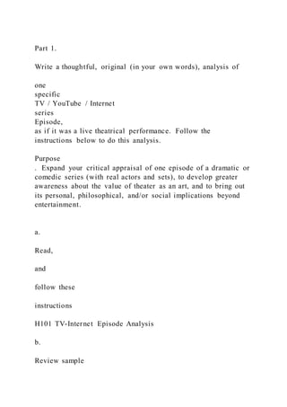 Part 1.
Write a thoughtful, original (in your own words), analysis of
one
specific
TV / YouTube / Internet
series
Episode,
as if it was a live theatrical performance. Follow the
instructions below to do this analysis.
Purpose
. Expand your critical appraisal of one episode of a dramatic or
comedic series (with real actors and sets), to develop greater
awareness about the value of theater as an art, and to bring out
its personal, philosophical, and/or social implications beyond
entertainment.
a.
Read,
and
follow these
instructions
H101 TV-Internet Episode Analysis
b.
Review sample
 