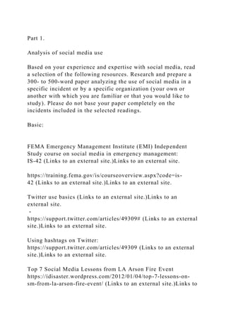 Part 1.
Analysis of social media use
Based on your experience and expertise with social media, read
a selection of the following resources. Research and prepare a
300- to 500-word paper analyzing the use of social media in a
specific incident or by a specific organization (your own or
another with which you are familiar or that you would like to
study). Please do not base your paper completely on the
incidents included in the selected readings.
Basic:
FEMA Emergency Management Institute (EMI) Independent
Study course on social media in emergency management:
IS-42 (Links to an external site.)Links to an external site.
https://training.fema.gov/is/courseoverview.aspx?code=is-
42 (Links to an external site.)Links to an external site.
Twitter use basics (Links to an external site.)Links to an
external site.
-
https://support.twitter.com/articles/49309# (Links to an external
site.)Links to an external site.
Using hashtags on Twitter:
https://support.twitter.com/articles/49309 (Links to an external
site.)Links to an external site.
Top 7 Social Media Lessons from LA Arson Fire Event
https://idisaster.wordpress.com/2012/01/04/top-7-lessons-on-
sm-from-la-arson-fire-event/ (Links to an external site.)Links to
 
