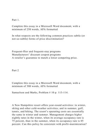 Part 1.
Complete this essay in a Microsoft Word document, with a
minimum of 250 words, APA formatted
In what respects are the following common practices subtle (or
not-so-subtle) forms of price discrimination?
Frequent-flier and frequent-stay programs
Manufacturers’ discount coupon programs
A retailer’s guarantee to match a lower competing price.
Part 2
Complete this essay in a Microsoft Word document, with a
minimum of 300 words, APA formatted
Samuelson and Marks, Problem # 10 p. 113-114.
A New Hampshire resort offers year-round activities: in winter,
skiing and other cold-weather activities; and in summer, golf,
tennis, and hiking. The resort’s operating costs are essentially
the same in winter and summer. Management charges higher
nightly rates in the winter, when its average occupancy rate is
75 percent, than in the summer, when its occupancy rate is 85
percent. Can this policy be consistent with profit-maximization?
 