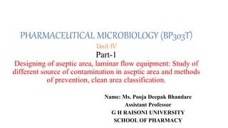 PHARMACEUTICAL MICROBIOLOGY (BP303T)
Unit-IV
Part-1
Designing of aseptic area, laminar flow equipment: Study of
different source of contamination in aseptic area and methods
of prevention, clean area classification.
Name: Ms. Pooja Deepak Bhandare
Assistant Professor
G H RAISONI UNIVERSITY
SCHOOL OF PHARMACY
 