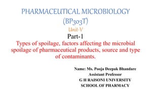 PHARMACEUTICAL MICROBIOLOGY
(BP303T)
Unit-V
Part-1
Types of spoilage, factors affecting the microbial
spoilage of pharmaceutical products, source and type
of contaminants.
Name: Ms. Pooja Deepak Bhandare
Assistant Professor
G H RAISONI UNIVERSITY
SCHOOL OF PHARMACY
 