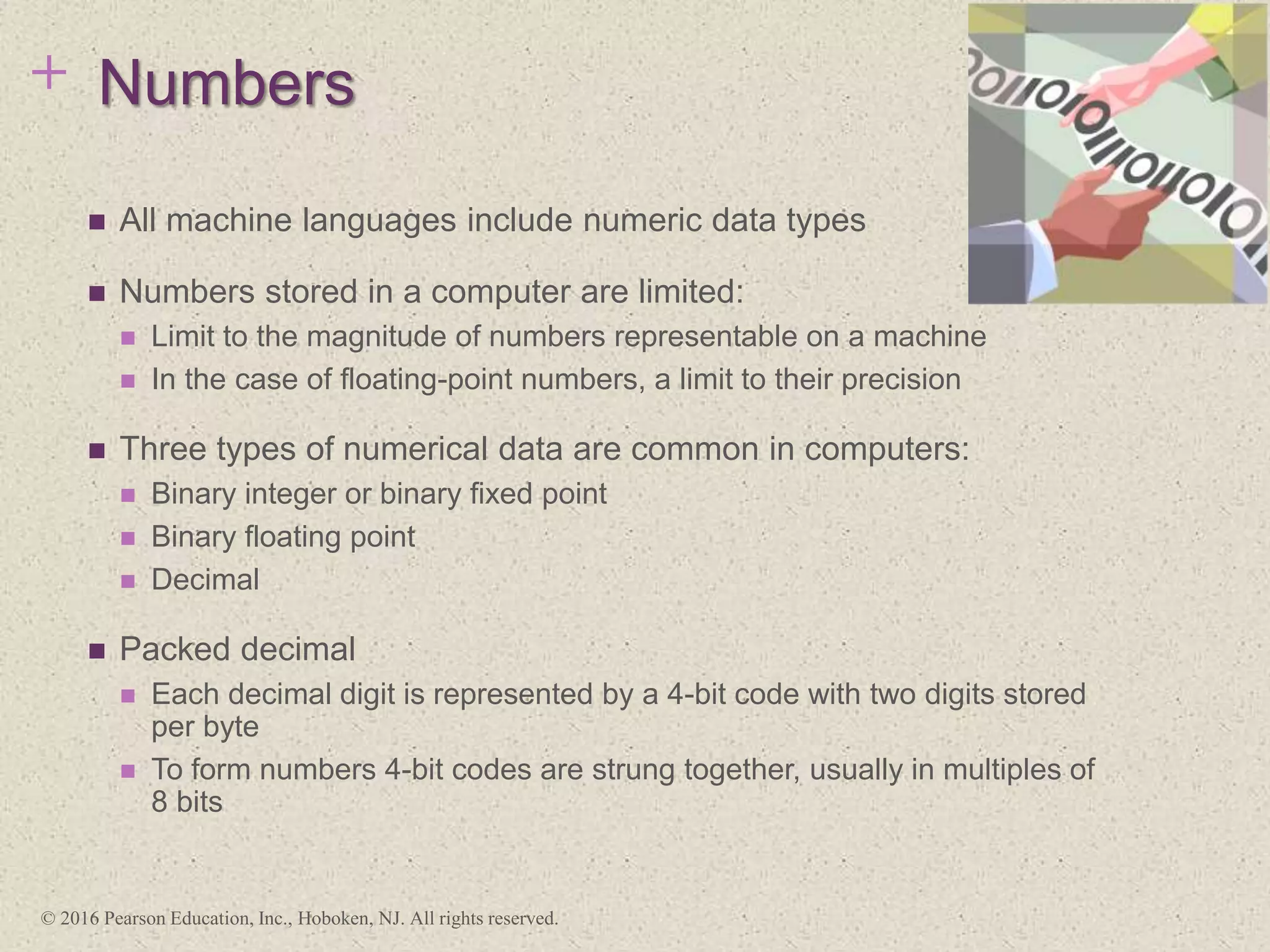 + Numbers
 All machine languages include numeric data types
 Numbers stored in a computer are limited:
 Limit to the magnitude of numbers representable on a machine
 In the case of floating-point numbers, a limit to their precision
 Three types of numerical data are common in computers:
 Binary integer or binary fixed point
 Binary floating point
 Decimal
 Packed decimal
 Each decimal digit is represented by a 4-bit code with two digits stored
per byte
 To form numbers 4-bit codes are strung together, usually in multiples of
8 bits
© 2016 Pearson Education, Inc., Hoboken, NJ. All rights reserved.
 