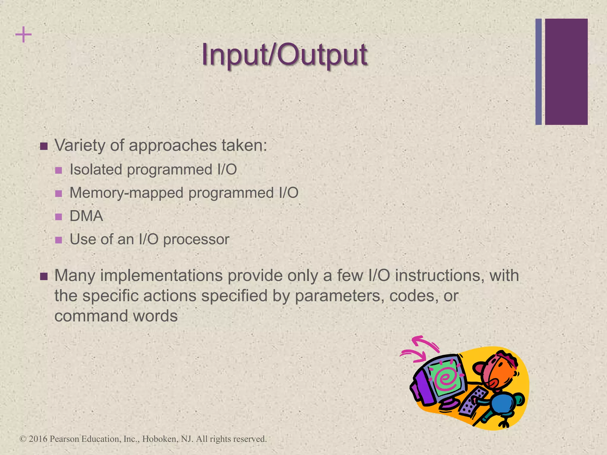 +
Input/Output
 Variety of approaches taken:
 Isolated programmed I/O
 Memory-mapped programmed I/O
 DMA
 Use of an I/O processor
 Many implementations provide only a few I/O instructions, with
the specific actions specified by parameters, codes, or
command words
© 2016 Pearson Education, Inc., Hoboken, NJ. All rights reserved.
 