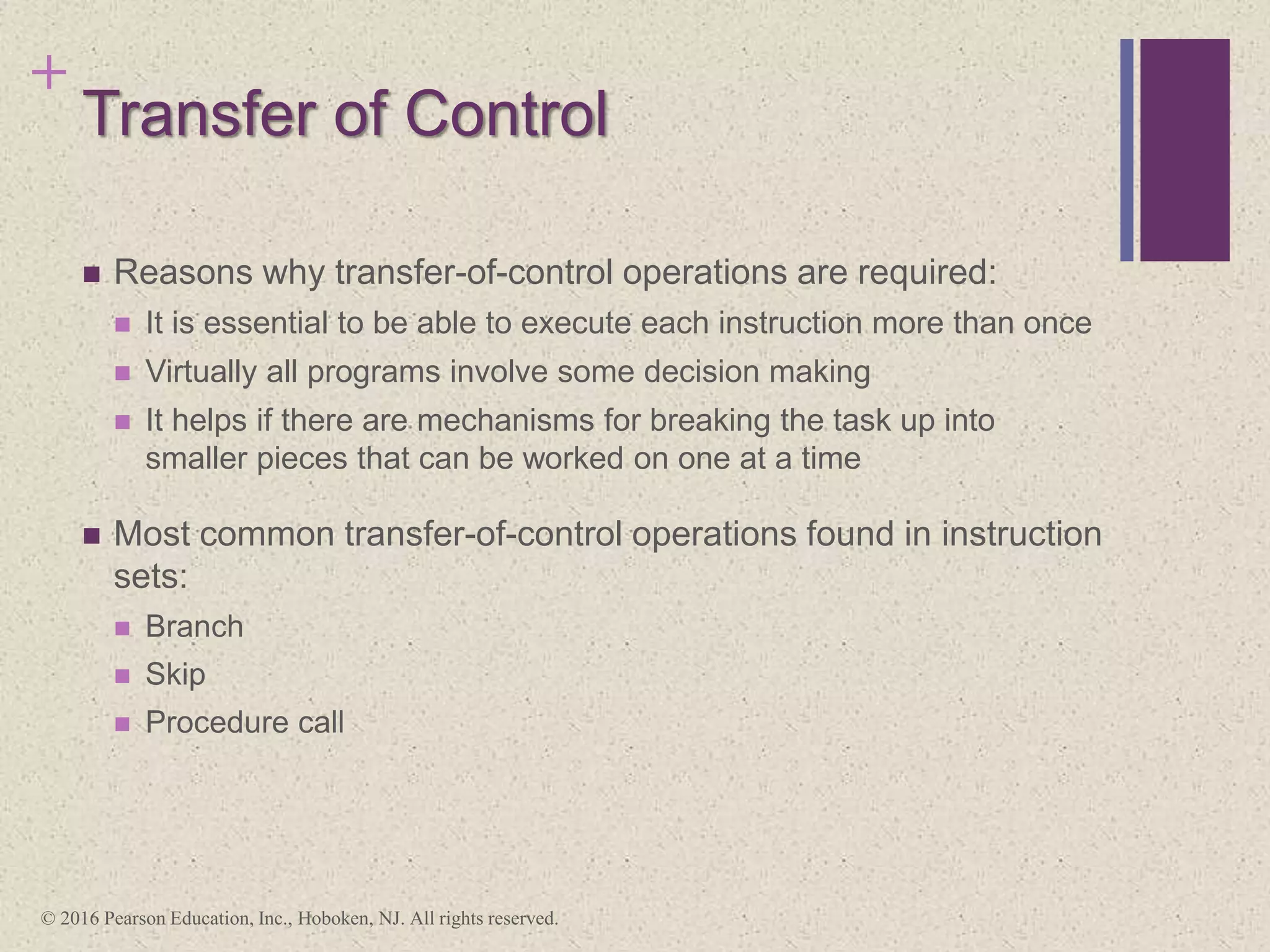 +
Transfer of Control
 Reasons why transfer-of-control operations are required:
 It is essential to be able to execute each instruction more than once
 Virtually all programs involve some decision making
 It helps if there are mechanisms for breaking the task up into
smaller pieces that can be worked on one at a time
 Most common transfer-of-control operations found in instruction
sets:
 Branch
 Skip
 Procedure call
© 2016 Pearson Education, Inc., Hoboken, NJ. All rights reserved.
 
