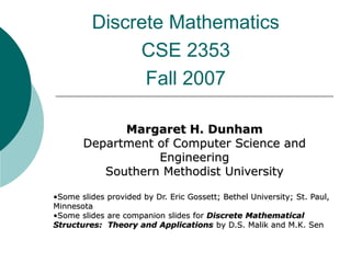 Discrete Mathematics
CSE 2353
Fall 2007
Margaret H. Dunham
Department of Computer Science and
Engineering
Southern Methodist University
•Some slides provided by Dr. Eric Gossett; Bethel University; St. Paul,
Minnesota
•Some slides are companion slides for Discrete Mathematical
Structures: Theory and Applications by D.S. Malik and M.K. Sen
 