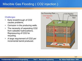 Challenges
• Early breakthrough of CO2
causes problems.
• Corrosion in the producing wells.
• The necessity of separating CO2
from saleable hydrocarbons.
Repressuring of CO2 for
recycling.
• A large requirement of CO2 per
incremental barrel produced.
Miscible Gas Flooding ( CO2 injection )
117
 