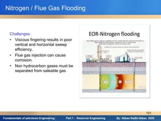 Challenges
• Viscous fingering results in poor
vertical and horizontal sweep
efficiency.
• Flue gas injection can cause
corrosion.
• Non hydrocarbon gases must be
separated from saleable gas
Nitrogen / Flue Gas Flooding
121
 