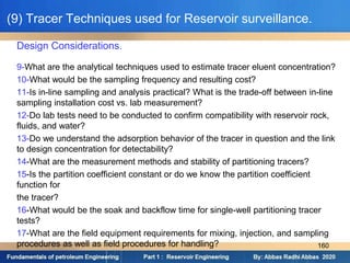 Design Considerations.
9-What are the analytical techniques used to estimate tracer eluent concentration?
10-What would be the sampling frequency and resulting cost?
11-Is in-line sampling and analysis practical? What is the trade-off between in-line
sampling installation cost vs. lab measurement?
12-Do lab tests need to be conducted to confirm compatibility with reservoir rock,
fluids, and water?
13-Do we understand the adsorption behavior of the tracer in question and the link
to design concentration for detectability?
14-What are the measurement methods and stability of partitioning tracers?
15-Is the partition coefficient constant or do we know the partition coefficient
function for
the tracer?
16-What would be the soak and backflow time for single-well partitioning tracer
tests?
17-What are the field equipment requirements for mixing, injection, and sampling
procedures as well as field procedures for handling?
(9) Tracer Techniques used for Reservoir surveillance.
160
 