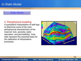Static Model
4. Petrophysical modeling
A quantitative interpretation of well logs
to determine some of the main
petrophysical characteristics of the
reservoir rock, (porosity, water
saturation, and permeability). Core
data represent the essential basis for
the calibration of interpretative
processes.
(I) Static Model
182
 