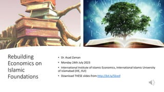 Rebuilding
Economics on
Islamic
Foundations
• Dr. Asad Zaman
• Monday 24th July 2023
• International Institute of Islamic Economics, International Islamic University
of Islamabad (IIIE, IIUI)
• Download THESE slides from http://bit.ly/SSreif
 