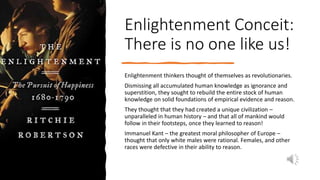 Enlightenment Conceit:
There is no one like us!
Enlightenment thinkers thought of themselves as revolutionaries.
Dismissing all accumulated human knowledge as ignorance and
superstition, they sought to rebuild the entire stock of human
knowledge on solid foundations of empirical evidence and reason.
They thought that they had created a unique civilization –
unparalleled in human history – and that all of mankind would
follow in their footsteps, once they learned to reason!
Immanuel Kant – the greatest moral philosopher of Europe –
thought that only white males were rational. Females, and other
races were defective in their ability to reason.
 