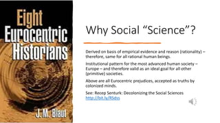 Why Social “Science”?
Derived on basis of empirical evidence and reason (rationality) –
therefore, same for all rational human beings.
Institutional pattern for the most advanced human society –
Europe – and therefore valid as an ideal goal for all other
(primitive) societies.
Above are all Eurocentric prejudices, accepted as truths by
colonized minds.
See: Recep Senturk: Decolonizing the Social Sciences
http://bit.ly/RSdss
 