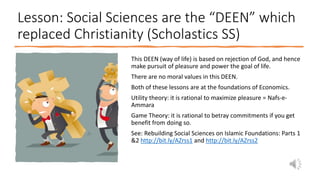 Lesson: Social Sciences are the “DEEN” which
replaced Christianity (Scholastics SS)
This DEEN (way of life) is based on rejection of God, and hence
make pursuit of pleasure and power the goal of life.
There are no moral values in this DEEN.
Both of these lessons are at the foundations of Economics.
Utility theory: it is rational to maximize pleasure = Nafs-e-
Ammara
Game Theory: it is rational to betray commitments if you get
benefit from doing so.
See: Rebuilding Social Sciences on Islamic Foundations: Parts 1
&2 http://bit.ly/AZrss1 and http://bit.ly/AZrss2
 