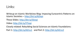 Links:
Writeup on Islamic Worldview Blog: Imposing Eurocentric Patterns on
Islamic Societies – http://bit.ly/AZiepi
These Slides: http://bit.ly/SSiepi
Video: http://bit.ly/YTiepi
Closely related: Rebuilding Social Sciences on Islamic Foundations:
Part 1: http://bit.ly/AZrss1 and Part 2: http://bit.ly/AZrss2
 