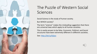The Puzzle of Western Social
Sciences
Social Science is the study of human society.
But WHICH society?
The term “science” makes the misleading suggestion that there
are universal laws which apply to all human societies.
This is easily proven to be false. Economic, Political, and Social
structures have been extremely different in different societies.
See: http://bit.ly/AZpss
 