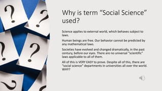 Why is term “Social Science”
used?
Science applies to external world, which behaves subject to
laws.
Human beings are free. Our behavior cannot be predicted by
any mathematical laws.
Societies have evolved and changed dramatically, in the past
century, before our eyes. There are no universal “scientific”
laws applicable to all of them.
All of this is VERY EASY to prove. Despite all of this, there are
“social science” departments in universities all over the world.
WHY?
 