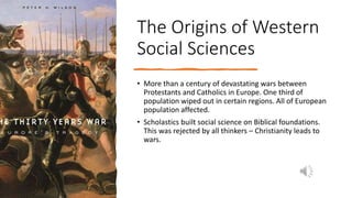 The Origins of Western
Social Sciences
• More than a century of devastating wars between
Protestants and Catholics in Europe. One third of
population wiped out in certain regions. All of European
population affected.
• Scholastics built social science on Biblical foundations.
This was rejected by all thinkers – Christianity leads to
wars.
 