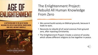 The Enlightenment Project:
Rebuild All Human Knowledge
From Zero
• We cannot build society on Biblical grounds, because it
leads to wars.
• Necessity to rebuild all of social sciences from ground
zero, after rejecting Christianity.
• The Enlightenment Project: Create a science of society
which allows different religions to live together in peace.
 