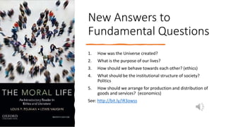 New Answers to
Fundamental Questions
1. How was the Universe created?
2. What is the purpose of our lives?
3. How should we behave towards each other? (ethics)
4. What should be the institutional structure of society?
Politics
5. How should we arrange for production and distribution of
goods and services? (economics)
See: http://bit.ly/IR3owss
 
