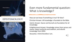 Even more fundamental question:
What is knowledge?
How can we know if something is true? Or false?
Christian Answer: All knowledge is founded on the Bible.
Islamic Answer: Quran and Sunnah are foundation for all
knowledge.
Enlightenment Answer: Knowledge comes from senses and
reason. Reject authority and tradition, and rebuild
knowledge from ZERO.
Descartes: I think therefore I am.
 