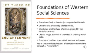 Foundations of Western
Social Sciences
• There is no God, or Creator (no empirical evidence!)
• Universe was created by chance events.
• Man is just another type of animal, created by the
evolution process.
• Life is a jungle. Survival of the fittest is the only moral
code.
• Purpose of our lives is pursuit of pleasure and power.
ALL of the above assumptions are embedded within the
concept of “rationality”!
 