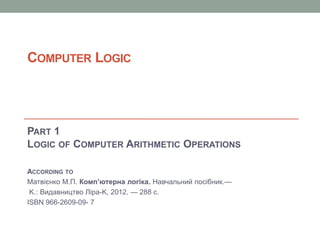COMPUTER LOGIC
PART 1
LOGIC OF COMPUTER ARITHMETIC OPERATIONS
ACCORDING TO
Матвієнко М.П. Комп’ютерна логіка. Навчальний посібник.—
K.: Видавництво Лipa-K, 2012. — 288 с.
ISBN 966-2609-09- 7
 