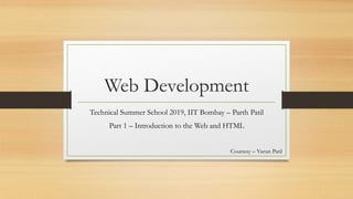 Web Development
Technical Summer School 2019, IIT Bombay – Parth Patil
Part 1 – Introduction to the Web and HTML
Courtesy – Varun Patil
 