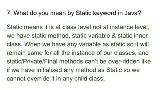 7. What do you mean by Static keyword in Java?
Static means it is at class level not at instance level,
we have static method, static variable & static inner
class. When we have any variable as static so it will
remain same for all the instance of our classes, and
static/Private/Final methods can’t be over-ridden like
if we have initialized any method as Static so we
cannot override it in any child class.
 