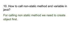10. How to call non-static method and variable in
java?
For calling non static method we need to create
object first.
 