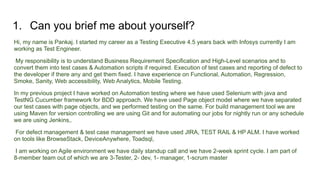 1. Can you brief me about yourself?
Hi, my name is Pankaj. I started my career as a Testing Executive 4.5 years back with Infosys currently I am
working as Test Engineer.
My responsibility is to understand Business Requirement Specification and High-Level scenarios and to
convert them into test cases & Automation scripts if required. Execution of test cases and reporting of defect to
the developer if there any and get them fixed. I have experience on Functional, Automation, Regression,
Smoke, Sanity, Web accessibility, Web Analytics, Mobile Testing.
In my previous project I have worked on Automation testing where we have used Selenium with java and
TestNG Cucumber framework for BDD approach. We have used Page object model where we have separated
our test cases with page objects, and we performed testing on the same. For build management tool we are
using Maven for version controlling we are using Git and for automating our jobs for nightly run or any schedule
we are using Jenkins,.
For defect management & test case management we have used JIRA, TEST RAIL & HP ALM. I have worked
on tools like BrowseStack, DeviceAnywhere, Toadsql,
I am working on Agile environment we have daily standup call and we have 2-week sprint cycle. I am part of
8-member team out of which we are 3-Tester, 2- dev, 1- manager, 1-scrum master
 