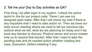 2. Tell me your Day to Day activities as QA?
First thing I do after login in my system. I check the active
sprint in Jira for our project code. There I can see my
assigned open tasks. After that I will check my mail if there is
any important mail I need to take action on. Then we have our
daily scrum meeting where we used to tell our previous day
actions what we did, what we are planning for today and if we
have any blocker to discuss. Product owner and scrum master
help us to resolve that blocker. After that I need to take the
pending task and do needed action whether creating test
case, Execution, Defect retesting if any.
 