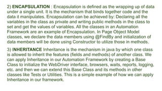 2) ENCAPSULATION : Encapsulation is defined as the wrapping up of data
under a single unit. It is the mechanism that binds together code and the
data it manipulates. Encapsulation can be achieved by: Declaring all the
variables in the class as private and writing public methods in the class to
set and get the values of variables. All the classes in an Automation
Framework are an example of Encapsulation. In Page Object Model
classes, we declare the data members using @FindBy and initialization of
data members will be done using Constructor to utilize those in methods.
3) INHERITANCE Inheritance is the mechanism in java by which one class
is allowed to inherit the features (fields and methods) of another class. We
can apply Inheritance in our Automation Framework by creating a Base
Class to initialize the WebDriver interface, browsers, waits, reports, logging,
etc. and then we can extend this Base Class and its methods in other
classes like Tests or Utilities. This is a simple example of how we can apply
Inheritance in our framework.
 