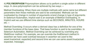 4) POLYMORPHISM Polymorphism allows us to perform a single action in different
ways. In Java polymorphism can be achieved by two ways: –
Method Overloading: When there are multiple methods with same name but different
parameters then these methods are said to be overloaded. Methods can be
overloaded by change in number of arguments or/and change in type of arguments.
In Selenium Automation, Implicit wait is an example of Method Overloading. In
Implicit wait we use different time stamps such as SECONDS, MINUTES, HOURS
etc. –
Method Overriding: It occurs when a derived class has a definition for one of the
member functions of the base class. That base function is said to be overridden. In
Selenium Automation, Method Overriding can be achieved by overriding any
WebDriver method. For example, we can override the findElement method In
assertion we have used overload because in assertion we used to like
asset.true(actual, expected) and second time we can use same assert.true(actual,
expected, message).
 