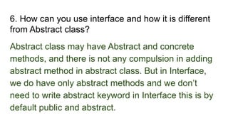6. How can you use interface and how it is different
from Abstract class?
Abstract class may have Abstract and concrete
methods, and there is not any compulsion in adding
abstract method in abstract class. But in Interface,
we do have only abstract methods and we don’t
need to write abstract keyword in Interface this is by
default public and abstract.
 
