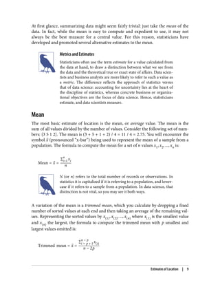 At first glance, summarizing data might seem fairly trivial: just take the mean of the
data. In fact, while the mean is easy to compute and expedient to use, it may not
always be the best measure for a central value. For this reason, statisticians have
developed and promoted several alternative estimates to the mean.
Metrics and Estimates
Statisticians often use the term estimate for a value calculated from
the data at hand, to draw a distinction between what we see from
the data and the theoretical true or exact state of affairs. Data scien‐
tists and business analysts are more likely to refer to such a value as
a metric. The difference reflects the approach of statistics versus
that of data science: accounting for uncertainty lies at the heart of
the discipline of statistics, whereas concrete business or organiza‐
tional objectives are the focus of data science. Hence, statisticians
estimate, and data scientists measure.
Mean
The most basic estimate of location is the mean, or average value. The mean is the
sum of all values divided by the number of values. Consider the following set of num‐
bers: {3 5 1 2}. The mean is (3 + 5 + 1 + 2) / 4 = 11 / 4 = 2.75. You will encounter the
symbol x (pronounced “x-bar”) being used to represent the mean of a sample from a
population. The formula to compute the mean for a set of n values x1, x2, ..., xn is:
Mean = x =
∑i=1
n
xi
n
N (or n) refers to the total number of records or observations. In
statistics it is capitalized if it is referring to a population, and lower‐
case if it refers to a sample from a population. In data science, that
distinction is not vital, so you may see it both ways.
A variation of the mean is a trimmed mean, which you calculate by dropping a fixed
number of sorted values at each end and then taking an average of the remaining val‐
ues. Representing the sorted values by x 1 , x 2 , ..., x n where x 1 is the smallest value
and x n the largest, the formula to compute the trimmed mean with p smallest and
largest values omitted is:
Trimmed mean = x =
∑i = p + 1
n − p
x i
n − 2p
Estimates of Location | 9
 