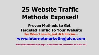 25 Website Traffic
Methods Exposed!
Proven Methods to Get
Targeted Traffic To Your Website
See Video 1 on-site, just click this link...

www.internetmarketingjuice.com
Visit Our FaceBook Fan Page - Click Here and remember to "Like" us!

 