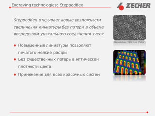 SteppedHex открывает новые возможности
увеличения линиатуры без потери в объеме
посредством уникального соединения ячеек
Повышенные линиатуры позволяют
печатать мелкие растры
Без существенных потерь в оптической
плотности цвета
Применение для всех красочных систем
Engraving technologies: SteppedHex
SteppedHex 280L/cm 700lpi
 