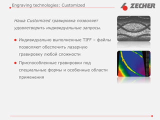 Наша Customized гравировка позволяет
удовлетворить индивидуальные запросы.
Индивидуально выполненные TIFF – файлы
позволяют обеспечить лазарную
гравировку любой сложности
Приспособленные гравировки под
специальные формы и особенные области
применения
Engraving technologies: Customized
 