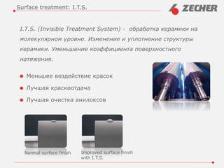I.T.S. (Invisible Treatment System) - обработка керамики на
молекулярном уровне. Изменение и уплотнение структуры
керамики. Уменьшение коэффициента поверхностного
натяжения.
Меньшее воздействие красок
Лучшая краскоотдача
Лучшая очистка анилоксов
Surface treatment: I.T.S.
Normal surface finish Improved surface finish
with I.T.S.
 
