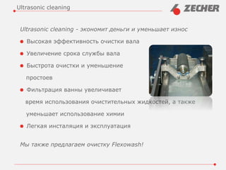 Ultrasonic cleaning - экономит деньги и уменьшает износ
Высокая эффективность очистки вала
Увеличение срока службы вала
Быстрота очистки и уменьшение
простоев
Фильтрация ванны увеличивает
время использования очистительных жидкостей, а также
уменьшает использование химии
Легкая инсталяция и эксплуатация
Мы также предлагаем очистку Flexowash!
Ultrasonic cleaning
 