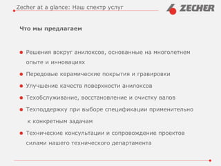 Что мы предлагаем
Решения вокруг анилоксов, основанные на многолетнем
опыте и инновациях
Передовые керамические покрытия и гравировки
Улучшение качеств поверхности анилоксов
Техобслуживание, восстановление и очистку валов
Техподдержку при выборе спецификации применительно
к конкретным задачам
Технические консультации и сопровождение проектов
силами нашего технического департамента
Zecher at a glance: Наш спектр услуг
 