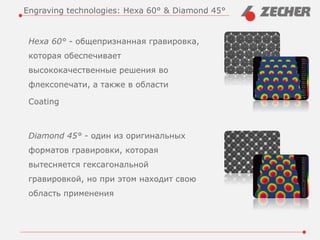 Hexa 60° - общепризнанная гравировка,
которая обеспечивает
высококачественные решения во
флексопечати, а также в области
Coating
Diamond 45° - один из оригинальных
форматов гравировки, которая
вытесняется гексагональной
гравировкой, но при этом находит свою
область применения
Engraving technologies: Hexa 60° & Diamond 45°
 